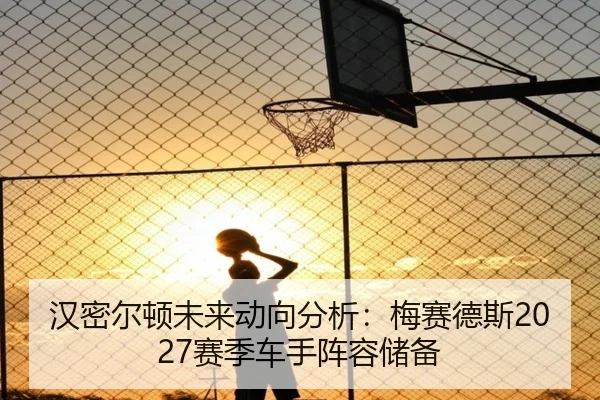 汉密尔顿未来动向分析：梅赛德斯2027赛季车手阵容储备
